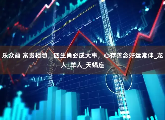乐众盈 富贵相随，四生肖必成大事，心存善念好运常伴_龙人_羊人_天蝎座