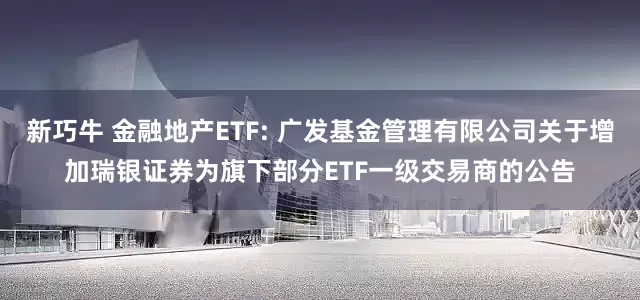 新巧牛 金融地产ETF: 广发基金管理有限公司关于增加瑞银证券为旗下部分ETF一级交易商的公告
