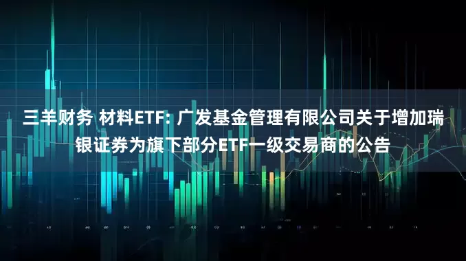 三羊财务 材料ETF: 广发基金管理有限公司关于增加瑞银证券为旗下部分ETF一级交易商的公告