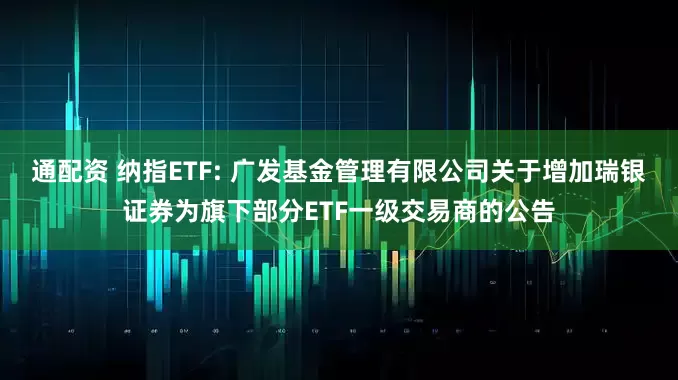 通配资 纳指ETF: 广发基金管理有限公司关于增加瑞银证券为旗下部分ETF一级交易商的公告