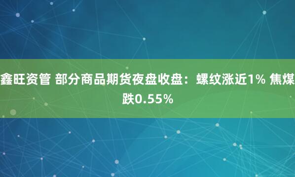 鑫旺资管 部分商品期货夜盘收盘：螺纹涨近1% 焦煤跌0.55%