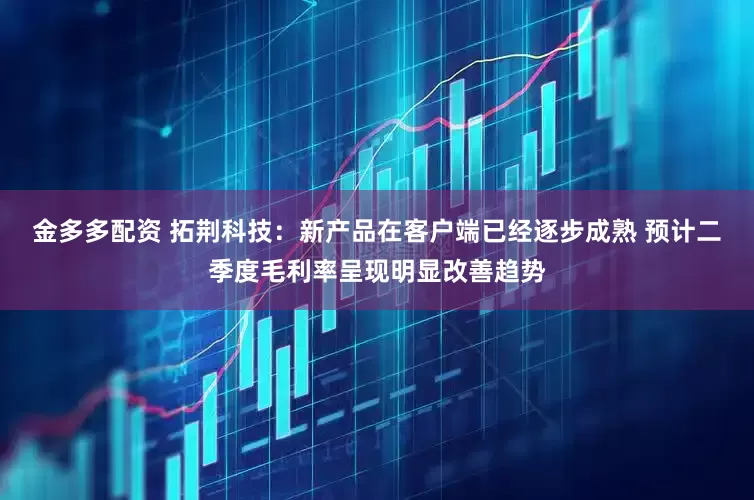 金多多配资 拓荆科技：新产品在客户端已经逐步成熟 预计二季度毛利率呈现明显改善趋势