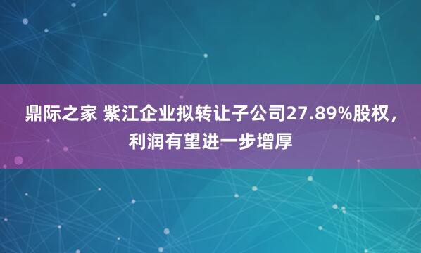 鼎际之家 紫江企业拟转让子公司27.89%股权，利润有望进一步增厚