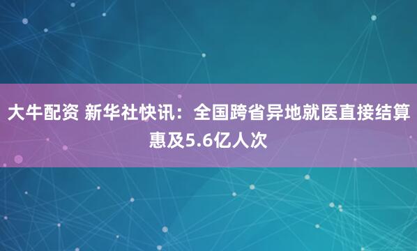 大牛配资 新华社快讯：全国跨省异地就医直接结算惠及5.6亿人次