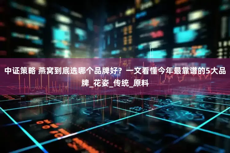 中证策略 燕窝到底选哪个品牌好？一文看懂今年最靠谱的5大品牌_花姿_传统_原料