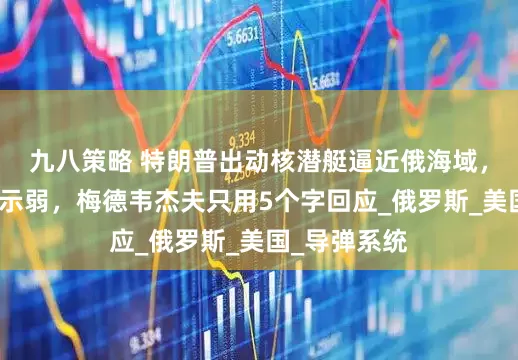 九八策略 特朗普出动核潜艇逼近俄海域，普京也不甘示弱，梅德韦杰夫只用5个字回应_俄罗斯_美国_导弹系统