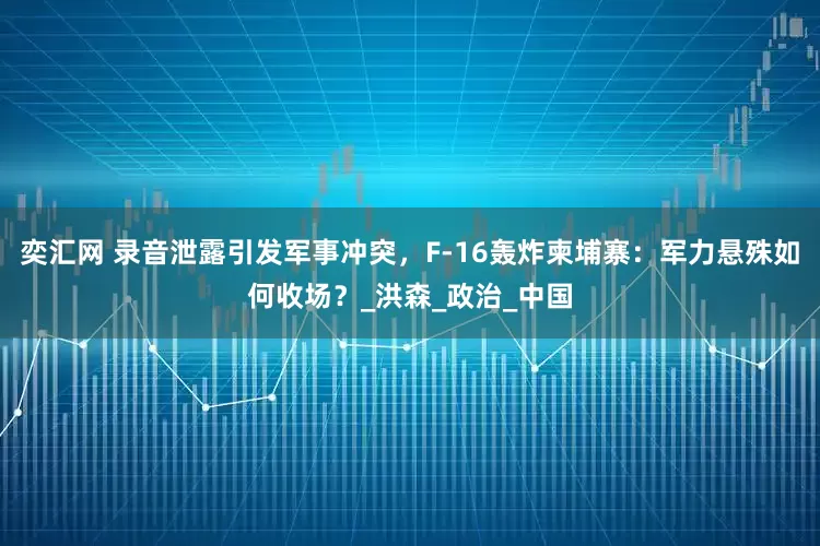 奕汇网 录音泄露引发军事冲突，F-16轰炸柬埔寨：军力悬殊如何收场？_洪森_政治_中国