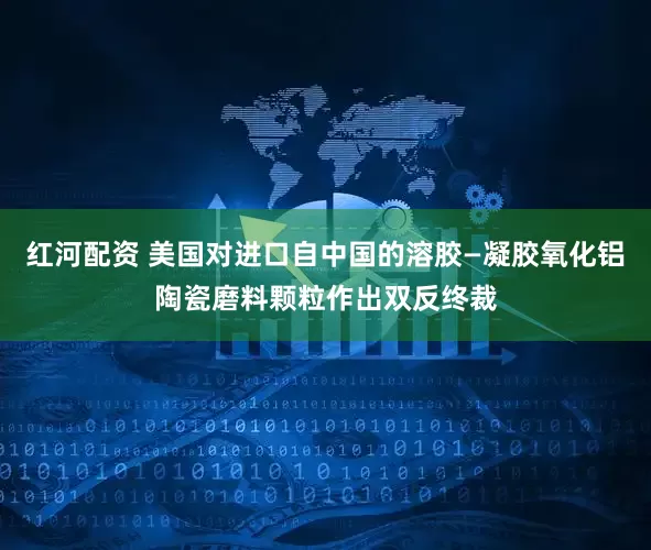 红河配资 美国对进口自中国的溶胶—凝胶氧化铝陶瓷磨料颗粒作出双反终裁