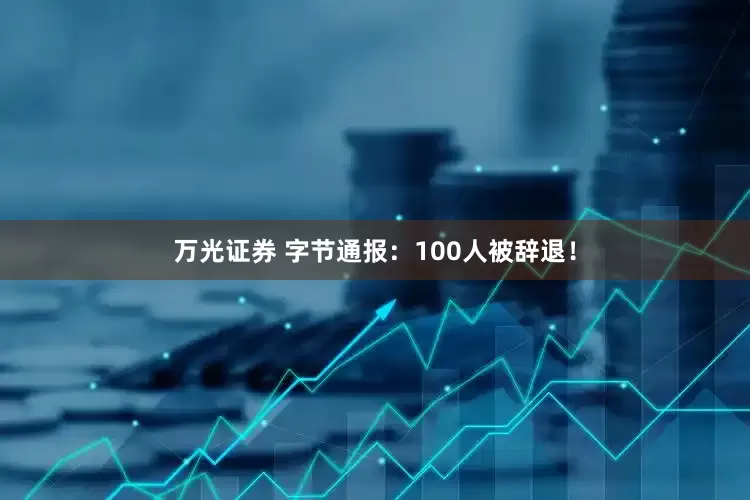 万光证券 字节通报：100人被辞退！