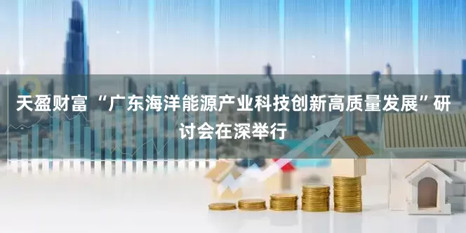 天盈财富 “广东海洋能源产业科技创新高质量发展”研讨会在深举行
