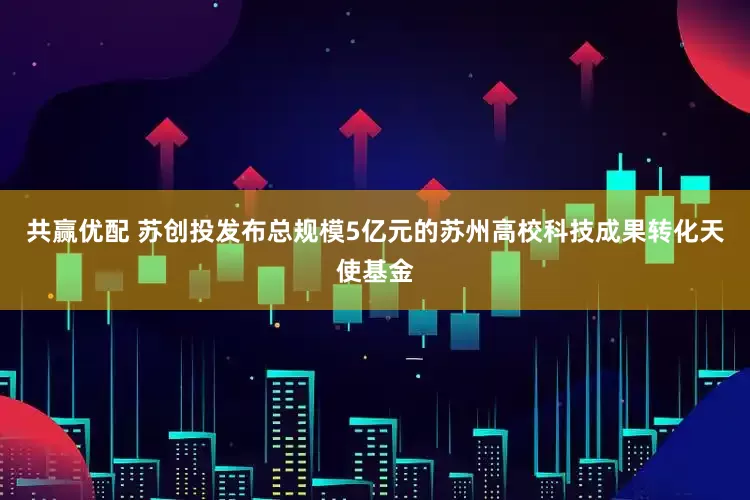 共赢优配 苏创投发布总规模5亿元的苏州高校科技成果转化天使基金