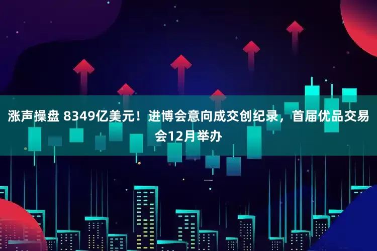 涨声操盘 8349亿美元！进博会意向成交创纪录，首届优品交易会12月举办