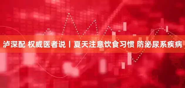 泸深配 权威医者说丨夏天注意饮食习惯 防泌尿系疾病
