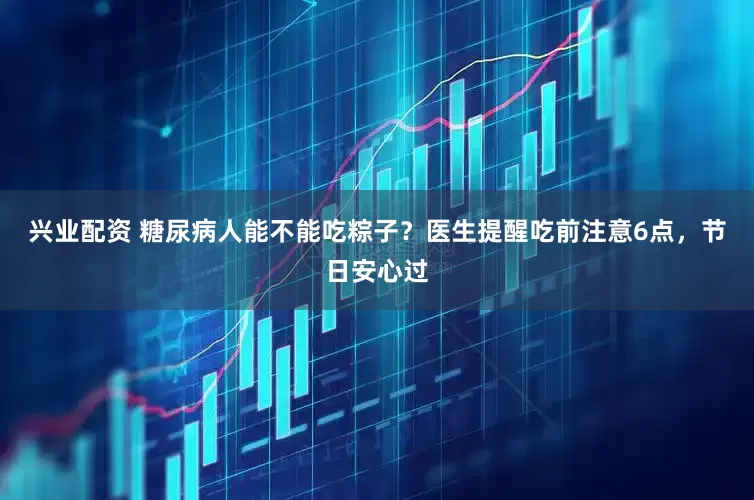 兴业配资 糖尿病人能不能吃粽子？医生提醒吃前注意6点，节日安心过